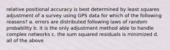 relative positional accuracy is best determined by least squares adjustment of a survey using GPS data for which of the following reasons? a. errors are distributed following laws of random probability b. it is the only adjustment method able to handle complex networks c. the sum squared residuals is minimized d. all of the above