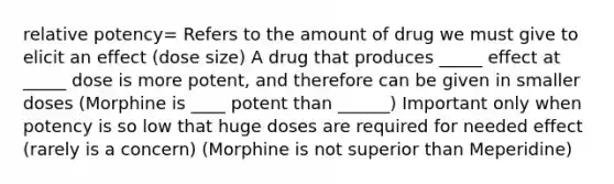 relative potency= Refers to the amount of drug we must give to elicit an effect (dose size) A drug that produces _____ effect at _____ dose is more potent, and therefore can be given in smaller doses (Morphine is ____ potent than ______) Important only when potency is so low that huge doses are required for needed effect (rarely is a concern) (Morphine is not superior than Meperidine)