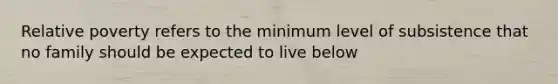 Relative poverty refers to the minimum level of subsistence that no family should be expected to live below