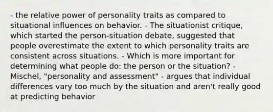 - the relative power of personality traits as compared to situational influences on behavior. - The situationist critique, which started the person-situation debate, suggested that people overestimate the extent to which personality traits are consistent across situations. - Which is more important for determining what people do: the person or the situation? - Mischel, "personality and assessment" - argues that individual differences vary too much by the situation and aren't really good at predicting behavior