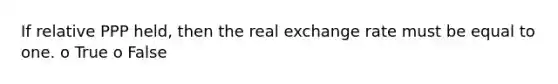 If relative PPP held, then the real exchange rate must be equal to one. o True o False