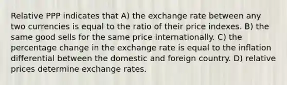 Relative PPP indicates that A) the exchange rate between any two currencies is equal to the ratio of their price indexes. B) the same good sells for the same price internationally. C) the percentage change in the exchange rate is equal to the inflation differential between the domestic and foreign country. D) relative prices determine exchange rates.