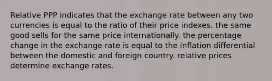 Relative PPP indicates that the exchange rate between any two currencies is equal to the ratio of their price indexes. the same good sells for the same price internationally. the percentage change in the exchange rate is equal to the inflation differential between the domestic and foreign country. relative prices determine exchange rates.