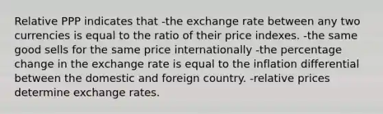 Relative PPP indicates that -the exchange rate between any two currencies is equal to the ratio of their price indexes. -the same good sells for the same price internationally -the percentage change in the exchange rate is equal to the inflation differential between the domestic and foreign country. -relative prices determine exchange rates.