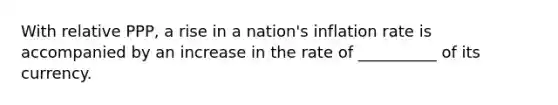 With relative PPP, a rise in a nation's inflation rate is accompanied by an increase in the rate of __________ of its currency.