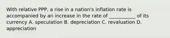 With relative PPP, a rise in a nation's inflation rate is accompanied by an increase in the rate of ___________ of its currency A. speculation B. depreciation C. revaluation D. appreciation