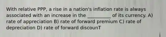 With relative PPP, a rise in a nation's inflation rate is always associated with an increase in the __________ of its currency. A) rate of appreciation B) rate of forward premium C) rate of depreciation D) rate of forward discounT