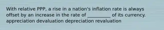 With relative PPP, a rise in a nation's inflation rate is always offset by an increase in the rate of __________ of its currency. appreciation devaluation depreciation revaluation