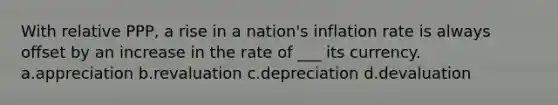 With relative PPP, a rise in a nation's inflation rate is always offset by an increase in the rate of ___ its currency. a.appreciation b.revaluation c.depreciation d.devaluation