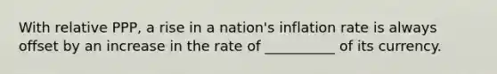 With relative PPP, a rise in a nation's inflation rate is always offset by an increase in the rate of __________ of its currency.