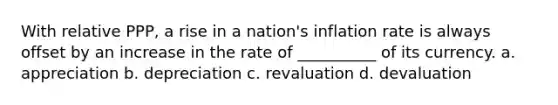 With relative PPP, a rise in a nation's inflation rate is always offset by an increase in the rate of __________ of its currency. a. appreciation b. depreciation c. revaluation d. devaluation