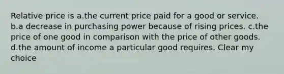 Relative price is a.the current price paid for a good or service. b.a decrease in purchasing power because of rising prices. c.the price of one good in comparison with the price of other goods. d.the amount of income a particular good requires. Clear my choice