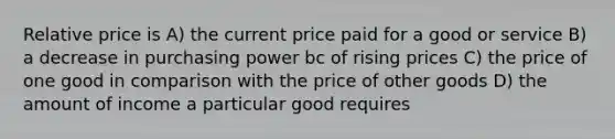 Relative price is A) the current price paid for a good or service B) a decrease in purchasing power bc of rising prices C) the price of one good in comparison with the price of other goods D) the amount of income a particular good requires