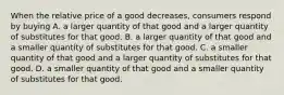 When the relative price of a good decreases, consumers respond by buying A. a larger quantity of that good and a larger quantity of substitutes for that good. B. a larger quantity of that good and a smaller quantity of substitutes for that good. C. a smaller quantity of that good and a larger quantity of substitutes for that good. D. a smaller quantity of that good and a smaller quantity of substitutes for that good.