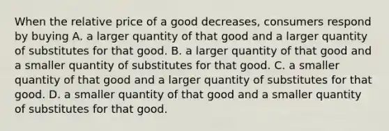 When the relative price of a good decreases, consumers respond by buying A. a larger quantity of that good and a larger quantity of substitutes for that good. B. a larger quantity of that good and a smaller quantity of substitutes for that good. C. a smaller quantity of that good and a larger quantity of substitutes for that good. D. a smaller quantity of that good and a smaller quantity of substitutes for that good.