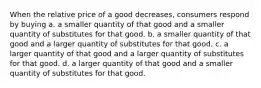 When the relative price of a good decreases, consumers respond by buying a. a smaller quantity of that good and a smaller quantity of substitutes for that good. b. a smaller quantity of that good and a larger quantity of substitutes for that good. c. a larger quantity of that good and a larger quantity of substitutes for that good. d. a larger quantity of that good and a smaller quantity of substitutes for that good.