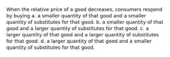 When the relative price of a good decreases, consumers respond by buying a. a smaller quantity of that good and a smaller quantity of substitutes for that good. b. a smaller quantity of that good and a larger quantity of substitutes for that good. c. a larger quantity of that good and a larger quantity of substitutes for that good. d. a larger quantity of that good and a smaller quantity of substitutes for that good.