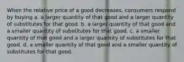 When the relative price of a good decreases, consumers respond by buying a. a larger quantity of that good and a larger quantity of substitutes for that good. b. a larger quantity of that good and a smaller quantity of substitutes for that good. c. a smaller quantity of that good and a larger quantity of substitutes for that good. d. a smaller quantity of that good and a smaller quantity of substitutes for that good.