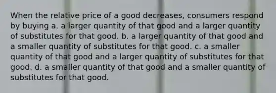 When the relative price of a good decreases, consumers respond by buying a. a larger quantity of that good and a larger quantity of substitutes for that good. b. a larger quantity of that good and a smaller quantity of substitutes for that good. c. a smaller quantity of that good and a larger quantity of substitutes for that good. d. a smaller quantity of that good and a smaller quantity of substitutes for that good.