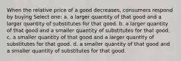 When the relative price of a good decreases, consumers respond by buying Select one: a. a larger quantity of that good and a larger quantity of substitutes for that good. b. a larger quantity of that good and a smaller quantity of substitutes for that good. c. a smaller quantity of that good and a larger quantity of substitutes for that good. d. a smaller quantity of that good and a smaller quantity of substitutes for that good.