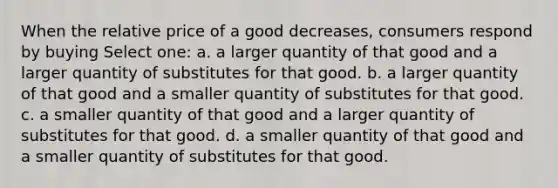 When the relative price of a good decreases, consumers respond by buying Select one: a. a larger quantity of that good and a larger quantity of substitutes for that good. b. a larger quantity of that good and a smaller quantity of substitutes for that good. c. a smaller quantity of that good and a larger quantity of substitutes for that good. d. a smaller quantity of that good and a smaller quantity of substitutes for that good.