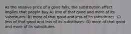 As the relative price of a good falls, the substitution effect implies that people buy A) less of that good and more of its substitutes. B) more of that good and less of its substitutes. C) less of that good and less of its substitutes. D) more of that good and more of its substitutes.