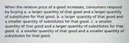 When the relative price of a good increases, consumers respond by buying a. a larger quantity of that good and a larger quantity of substitutes for that good. b. a larger quantity of that good and a smaller quantity of substitutes for that good. c. a smaller quantity of that good and a larger quantity of substitutes for that good. d. a smaller quantity of that good and a smaller quantity of substitutes for that good.