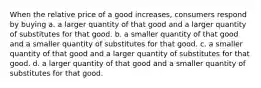 When the relative price of a good increases, consumers respond by buying a. a larger quantity of that good and a larger quantity of substitutes for that good. b. a smaller quantity of that good and a smaller quantity of substitutes for that good. c. a smaller quantity of that good and a larger quantity of substitutes for that good. d. a larger quantity of that good and a smaller quantity of substitutes for that good.