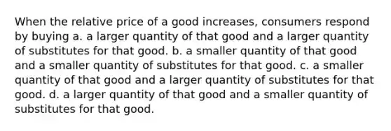 When the relative price of a good increases, consumers respond by buying a. a larger quantity of that good and a larger quantity of substitutes for that good. b. a smaller quantity of that good and a smaller quantity of substitutes for that good. c. a smaller quantity of that good and a larger quantity of substitutes for that good. d. a larger quantity of that good and a smaller quantity of substitutes for that good.