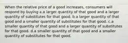 When the relative price of a good increases, consumers will respond by buying a.a larger quantity of that good and a larger quantity of substitutes for that good. b.a larger quantity of that good and a smaller quantity of substitutes for that good. c.a smaller quantity of that good and a larger quantity of substitutes for that good. d.a smaller quantity of that good and a smaller quantity of substitutes for that good.