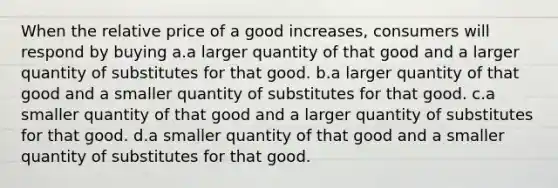 When the relative price of a good increases, consumers will respond by buying a.a larger quantity of that good and a larger quantity of substitutes for that good. b.a larger quantity of that good and a smaller quantity of substitutes for that good. c.a smaller quantity of that good and a larger quantity of substitutes for that good. d.a smaller quantity of that good and a smaller quantity of substitutes for that good.