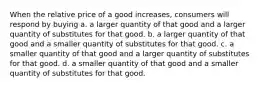 When the relative price of a good increases, consumers will respond by buying a. a larger quantity of that good and a larger quantity of substitutes for that good. b. a larger quantity of that good and a smaller quantity of substitutes for that good. c. a smaller quantity of that good and a larger quantity of substitutes for that good. d. a smaller quantity of that good and a smaller quantity of substitutes for that good.