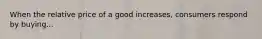 When the relative price of a good increases, consumers respond by buying...