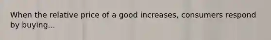 When the relative price of a good increases, consumers respond by buying...