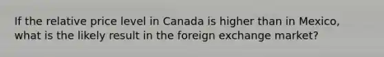 If the relative price level in Canada is higher than in Mexico, what is the likely result in the foreign exchange market?