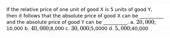 If the relative price of one unit of good X is 5 units of good Y, then it follows that the absolute price of good X can be __________ and the absolute price of good Y can be __________. a. 20,000;10,000 b. 40,000;8,000 c. 30,000;5,0000 d. 5,000;40,000