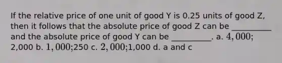 If the relative price of one unit of good Y is 0.25 units of good Z, then it follows that the absolute price of good Z can be __________ and the absolute price of good Y can be __________. a. 4,000;2,000 b. 1,000;250 c. 2,000;1,000 d. a and c