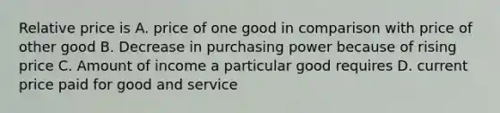 Relative price is A. price of one good in comparison with price of other good B. Decrease in purchasing power because of rising price C. Amount of income a particular good requires D. current price paid for good and service