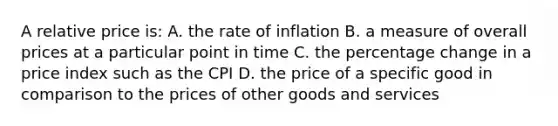 A relative price is: A. the rate of inflation B. a measure of overall prices at a particular point in time C. the percentage change in a price index such as the CPI D. the price of a specific good in comparison to the prices of other goods and services