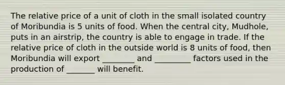 The relative price of a unit of cloth in the small isolated country of Moribundia is 5 units of food. When the central city, Mudhole, puts in an airstrip, the country is able to engage in trade. If the relative price of cloth in the outside world is 8 units of food, then Moribundia will export ________ and _________ factors used in the production of _______ will benefit.