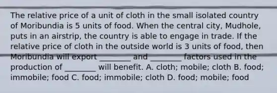 The relative price of a unit of cloth in the small isolated country of Moribundia is 5 units of food. When the central city, Mudhole, puts in an airstrip, the country is able to engage in trade. If the relative price of cloth in the outside world is 3 units of food, then Moribundia will export ________ and ________ factors used in the production of ________ will benefit. A. cloth; mobile; cloth B. food; immobile; food C. food; immobile; cloth D. food; mobile; food