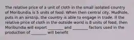 The relative price of a unit of cloth in the small isolated country of Moribundia is 5 units of food. When then central city, Mudhole, puts in an airstrip, the country is able to engage in trade. If the relative price of cloth in the outside world is 8 units of food, then Moribundia will export ________ and ________ factors used in the production of ________ will benefit