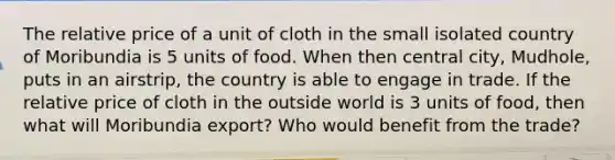 The relative price of a unit of cloth in the small isolated country of Moribundia is 5 units of food. When then central city, Mudhole, puts in an airstrip, the country is able to engage in trade. If the relative price of cloth in the outside world is 3 units of food, then what will Moribundia export? Who would benefit from the trade?