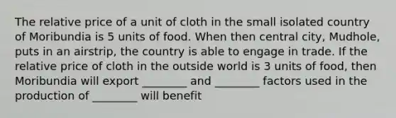 The relative price of a unit of cloth in the small isolated country of Moribundia is 5 units of food. When then central city, Mudhole, puts in an airstrip, the country is able to engage in trade. If the relative price of cloth in the outside world is 3 units of food, then Moribundia will export ________ and ________ factors used in the production of ________ will benefit