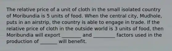 The relative price of a unit of cloth in the small isolated country of Moribundia is 5 units of food. When the central city, Mudhole, puts in an airstrip, the country is able to engage in trade. If the relative price of cloth in the outside world is 3 units of food, then Moribundia will export ________ and _________ factors used in the production of _______ will benefit.