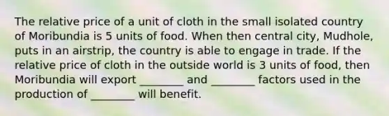 The relative price of a unit of cloth in the small isolated country of Moribundia is 5 units of food. When then central city, Mudhole, puts in an airstrip, the country is able to engage in trade. If the relative price of cloth in the outside world is 3 units of food, then Moribundia will export ________ and ________ factors used in the production of ________ will benefit.