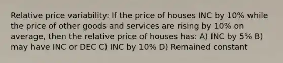 Relative price variability: If the price of houses INC by 10% while the price of other goods and services are rising by 10% on average, then the relative price of houses has: A) INC by 5% B) may have INC or DEC C) INC by 10% D) Remained constant