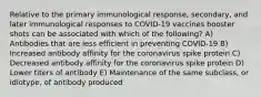 Relative to the primary immunological response, secondary, and later immunological responses to COVID-19 vaccines booster shots can be associated with which of the following? A) Antibodies that are less efficient in preventing COVID-19 B) Increased antibody affinity for the coronavirus spike protein C) Decreased antibody affinity for the coronavirus spike protein D) Lower titers of antibody E) Maintenance of the same subclass, or idiotype, of antibody produced