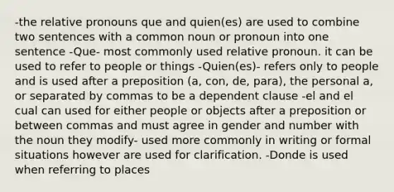 -the relative pronouns que and quien(es) are used to combine two sentences with a common noun or pronoun into one sentence -Que- most commonly used relative pronoun. it can be used to refer to people or things -Quien(es)- refers only to people and is used after a preposition (a, con, de, para), the personal a, or separated by commas to be a dependent clause -el and el cual can used for either people or objects after a preposition or between commas and must agree in gender and number with the noun they modify- used more commonly in writing or formal situations however are used for clarification. -Donde is used when referring to places