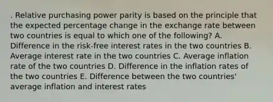 . Relative purchasing power parity is based on the principle that the expected percentage change in the exchange rate between two countries is equal to which one of the following? A. Difference in the risk-free interest rates in the two countries B. Average interest rate in the two countries C. Average inflation rate of the two countries D. Difference in the inflation rates of the two countries E. Difference between the two countries' average inflation and interest rates